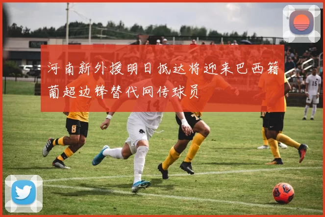 河南新外援明日抵达将迎来巴西籍葡超边锋替代网传球员